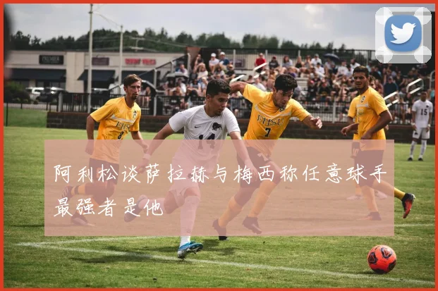 阿利松谈萨拉赫与梅西称任意球手最强者是他