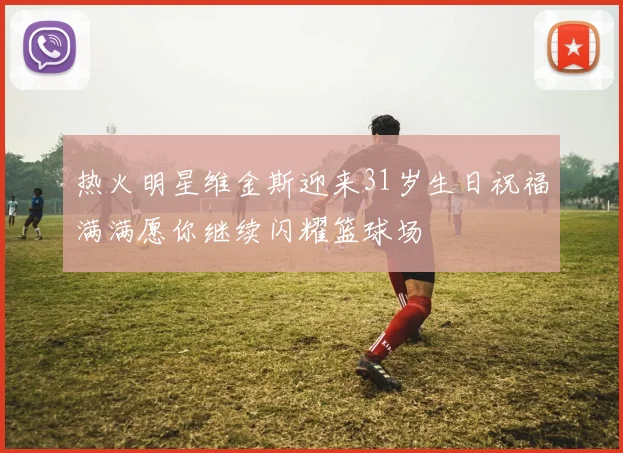 热火明星维金斯迎来31岁生日祝福满满愿你继续闪耀篮球场