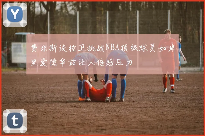 费尔斯谈控卫挑战NBA顶级球员如库里爱德华兹让人倍感压力