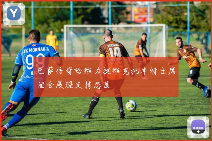 巴萨传奇哈维力挺维克托丰特出席酒会展现支持态度