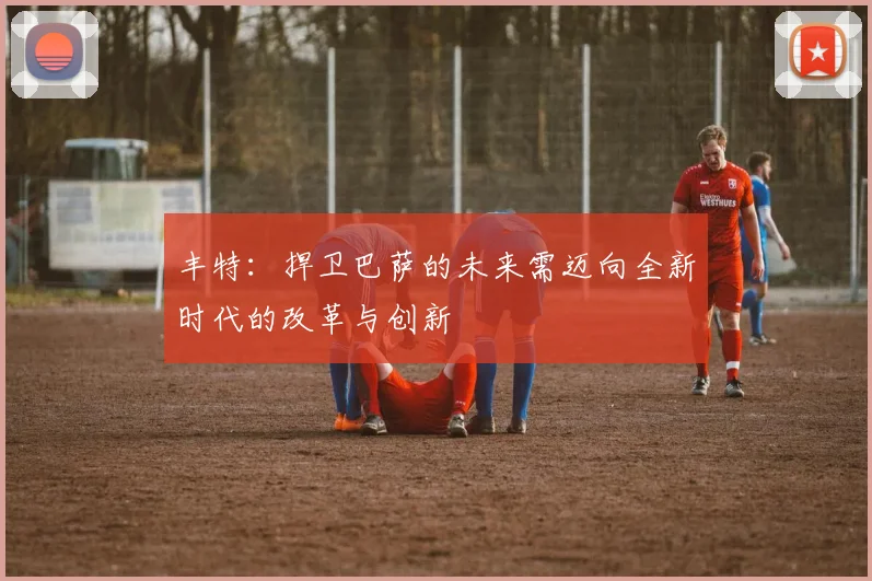 丰特：捍卫巴萨的未来需迈向全新时代的改革与创新