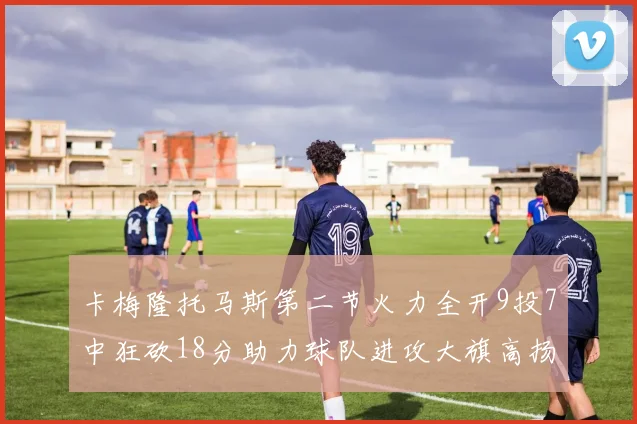 卡梅隆托马斯第二节火力全开9投7中狂砍18分助力球队进攻大旗高扬