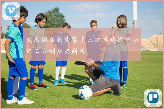 克尼佩尔新秀赛季三次单场投中七记三分创历史新高