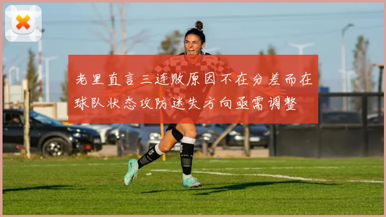 老里直言三连败原因不在分差而在球队状态攻防迷失方向亟需调整