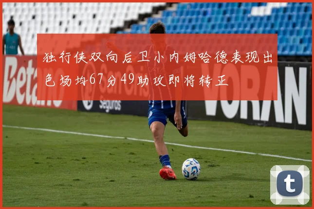 独行侠双向后卫小内姆哈德表现出色场均67分49助攻即将转正