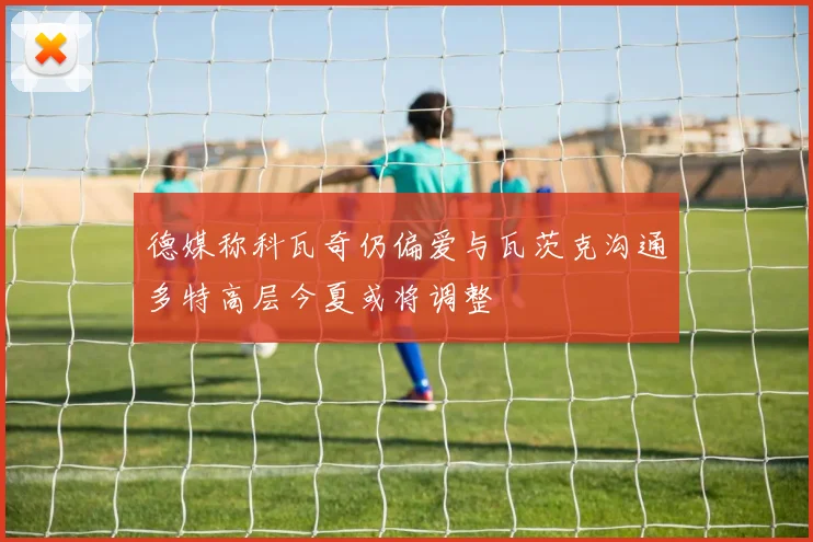 德媒称科瓦奇仍偏爱与瓦茨克沟通多特高层今夏或将调整