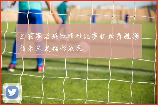 王霜赛后感慨艰难比赛收获首胜期待未来更精彩表现