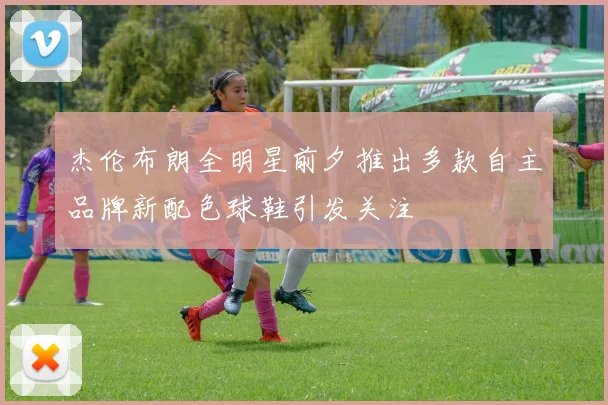 杰伦布朗全明星前夕推出多款自主品牌新配色球鞋引发关注