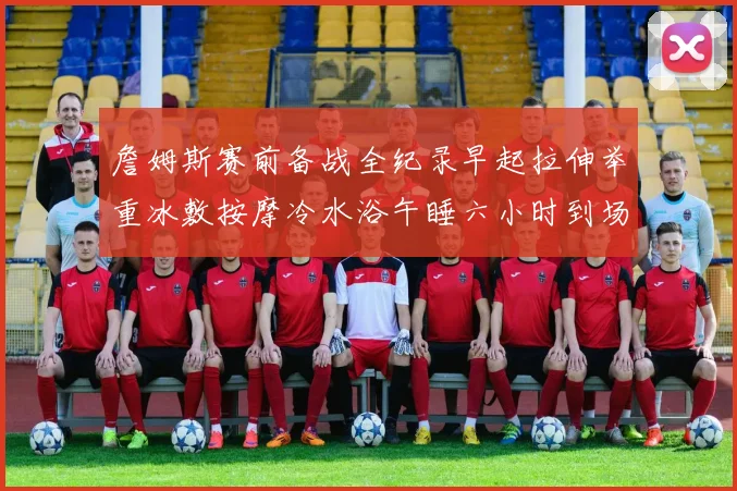 詹姆斯赛前备战全纪录早起拉伸举重冰敷按摩冷水浴午睡六小时到场准备