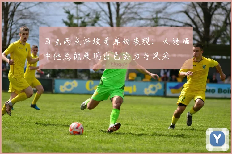 马克西点评埃奇库姆表现：大场面中他总能展现出色实力与风采