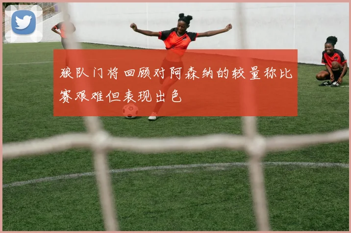 狼队门将回顾对阿森纳的较量称比赛艰难但表现出色