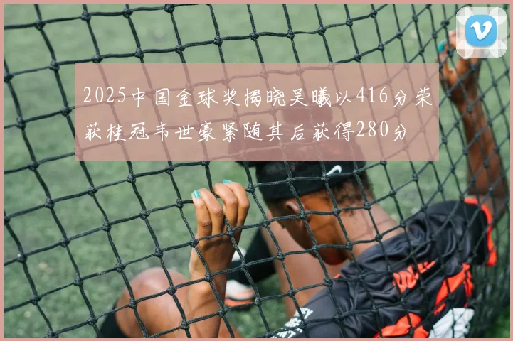 2025中国金球奖揭晓吴曦以416分荣获桂冠韦世豪紧随其后获得280分