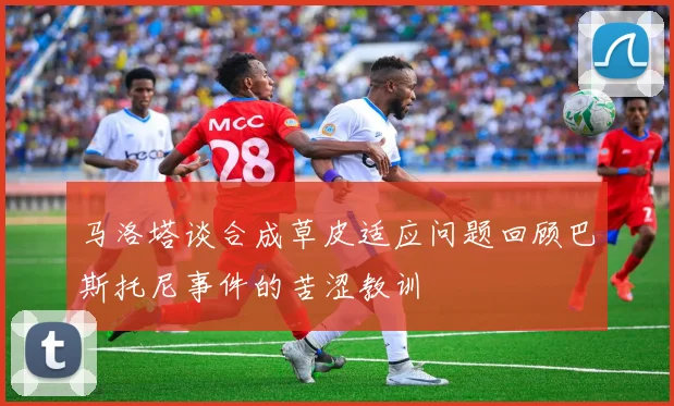 马洛塔谈合成草皮适应问题回顾巴斯托尼事件的苦涩教训