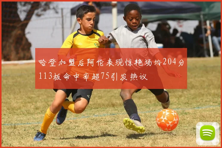 哈登加盟后阿伦表现惊艳场均204分113板命中率超75引发热议