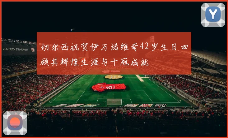 切尔西祝贺伊万诺维奇42岁生日回顾其辉煌生涯与十冠成就