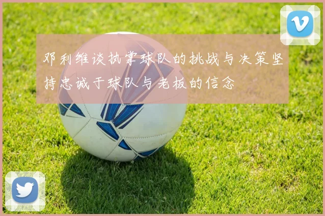 邓利维谈执掌球队的挑战与决策坚持忠诚于球队与老板的信念