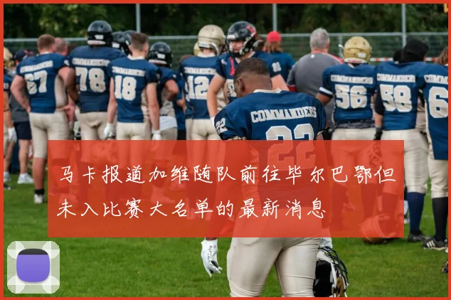 马卡报道加维随队前往毕尔巴鄂但未入比赛大名单的最新消息
