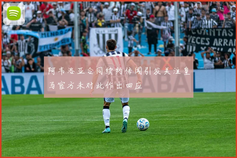 阿韦洛亚合同续约传闻引发关注皇马官方未对此作出回应