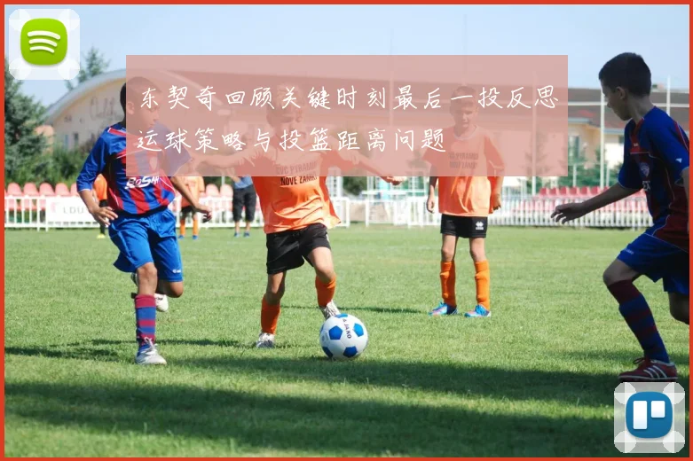 东契奇回顾关键时刻最后一投反思运球策略与投篮距离问题
