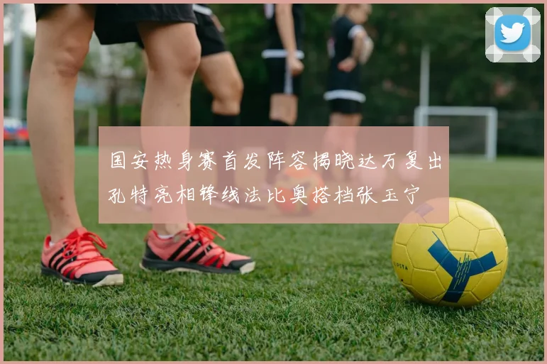 国安热身赛首发阵容揭晓达万复出孔特亮相锋线法比奥搭档张玉宁