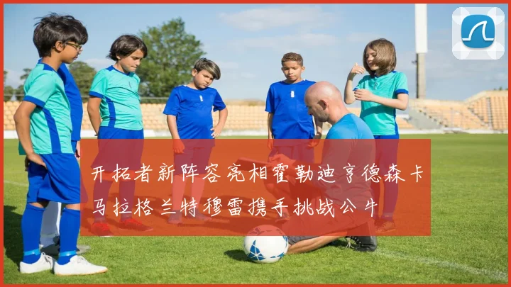 开拓者新阵容亮相霍勒迪亨德森卡马拉格兰特穆雷携手挑战公牛
