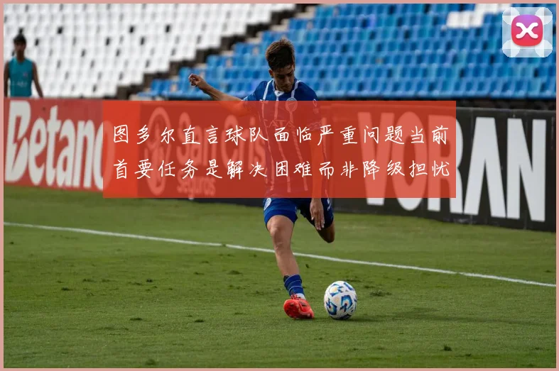 图多尔直言球队面临严重问题当前首要任务是解决困难而非降级担忧